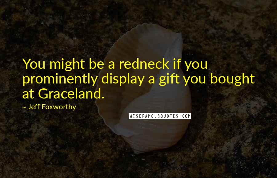 Jeff Foxworthy Quotes: You might be a redneck if you prominently display a gift you bought at Graceland.