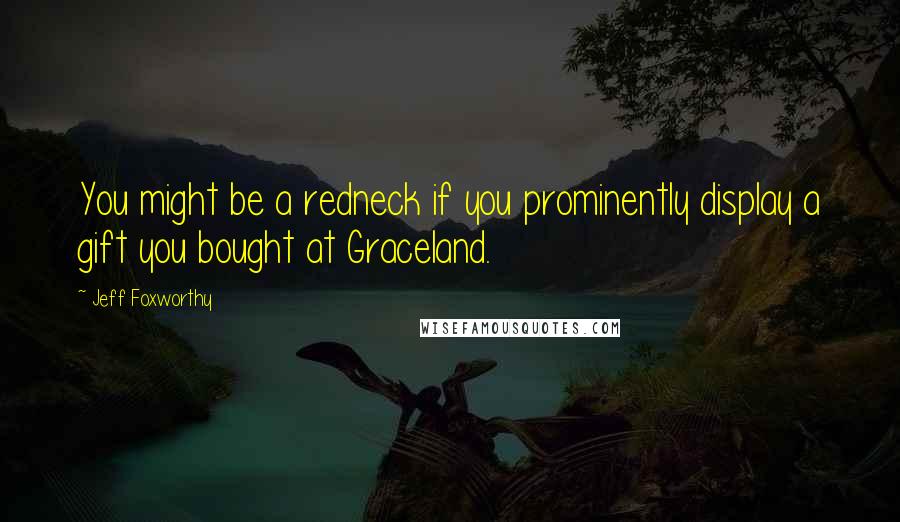 Jeff Foxworthy Quotes: You might be a redneck if you prominently display a gift you bought at Graceland.