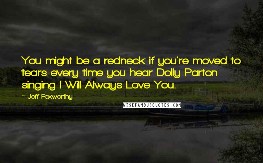 Jeff Foxworthy Quotes: You might be a redneck if you're moved to tears every time you hear Dolly Parton singing I Will Always Love You.