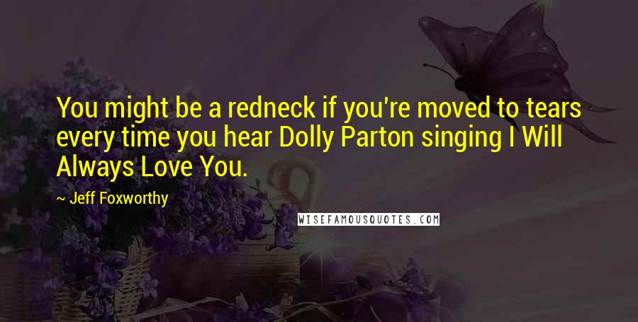 Jeff Foxworthy Quotes: You might be a redneck if you're moved to tears every time you hear Dolly Parton singing I Will Always Love You.