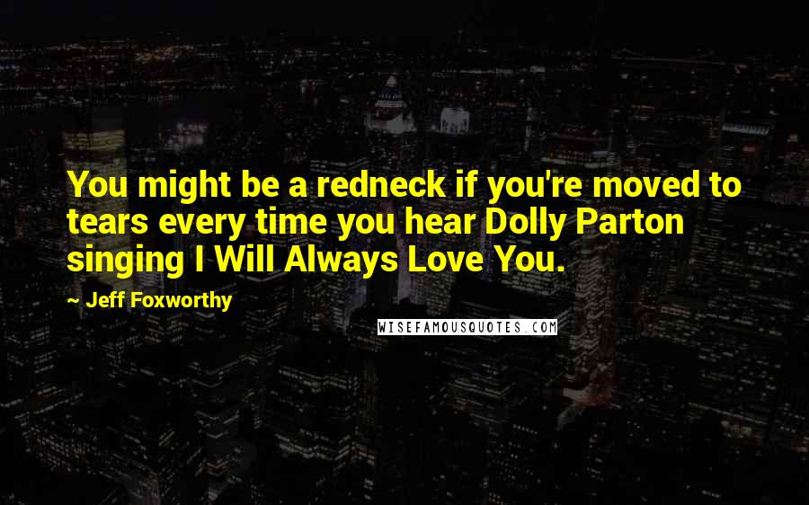 Jeff Foxworthy Quotes: You might be a redneck if you're moved to tears every time you hear Dolly Parton singing I Will Always Love You.