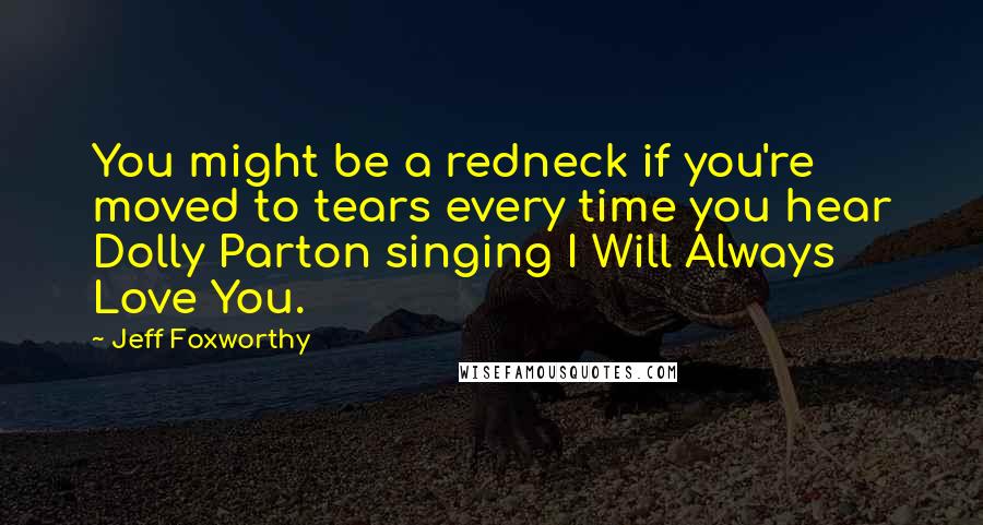 Jeff Foxworthy Quotes: You might be a redneck if you're moved to tears every time you hear Dolly Parton singing I Will Always Love You.