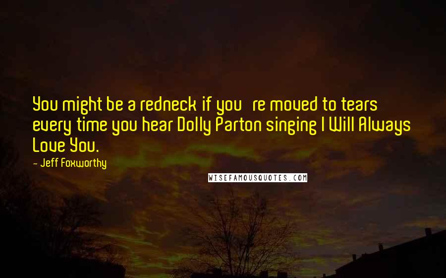 Jeff Foxworthy Quotes: You might be a redneck if you're moved to tears every time you hear Dolly Parton singing I Will Always Love You.