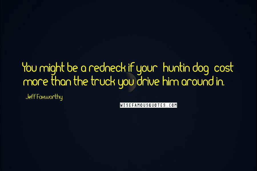 Jeff Foxworthy Quotes: You might be a redneck if your 'huntin dog' cost more than the truck you drive him around in.