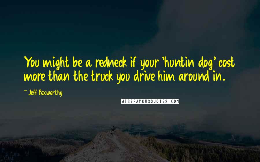 Jeff Foxworthy Quotes: You might be a redneck if your 'huntin dog' cost more than the truck you drive him around in.