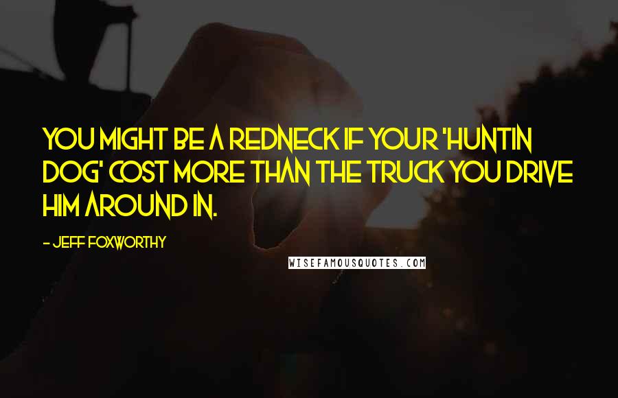 Jeff Foxworthy Quotes: You might be a redneck if your 'huntin dog' cost more than the truck you drive him around in.