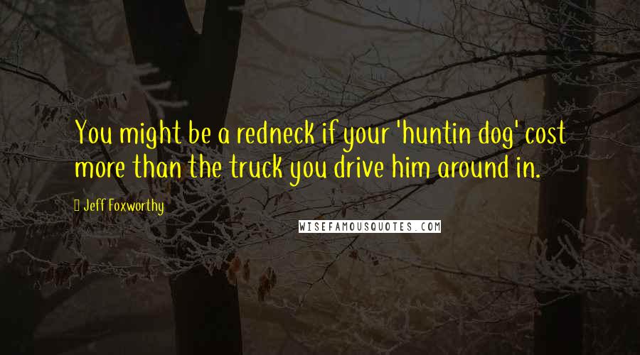 Jeff Foxworthy Quotes: You might be a redneck if your 'huntin dog' cost more than the truck you drive him around in.