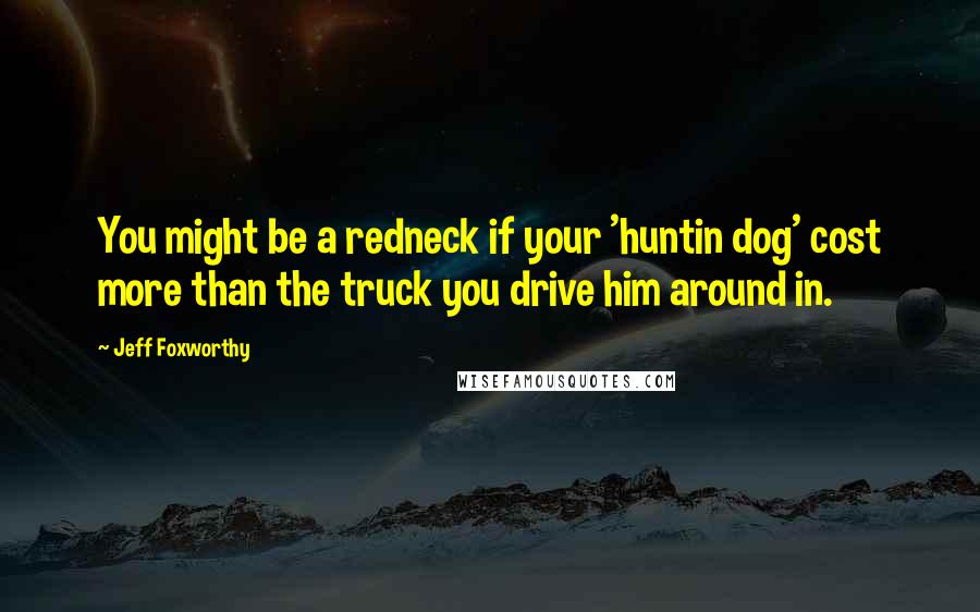 Jeff Foxworthy Quotes: You might be a redneck if your 'huntin dog' cost more than the truck you drive him around in.