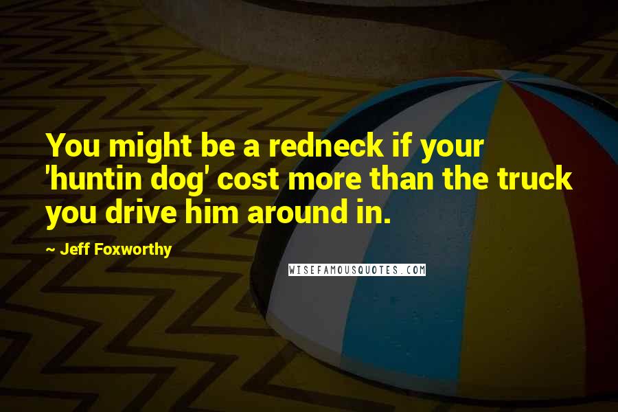 Jeff Foxworthy Quotes: You might be a redneck if your 'huntin dog' cost more than the truck you drive him around in.