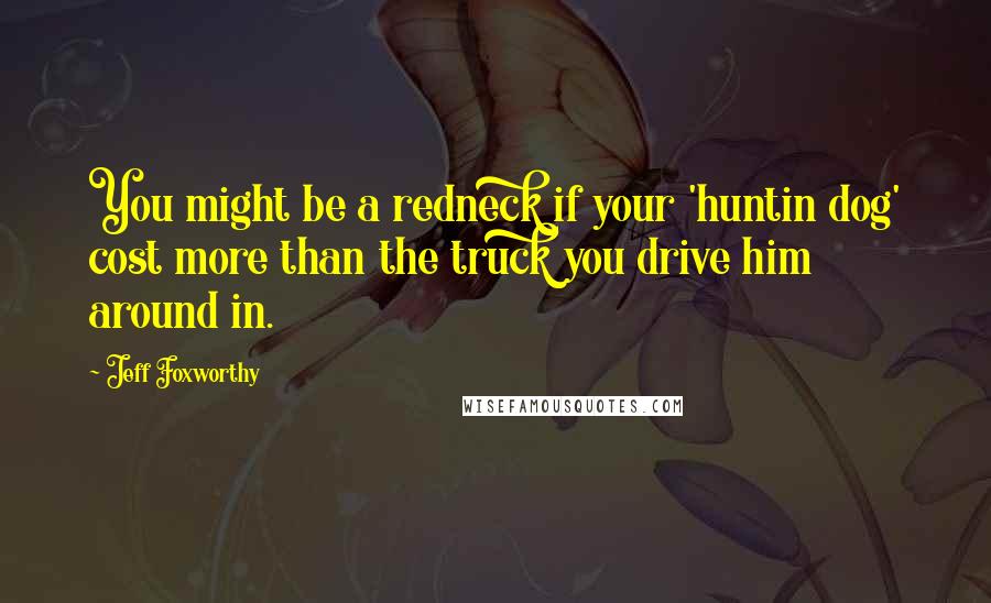 Jeff Foxworthy Quotes: You might be a redneck if your 'huntin dog' cost more than the truck you drive him around in.