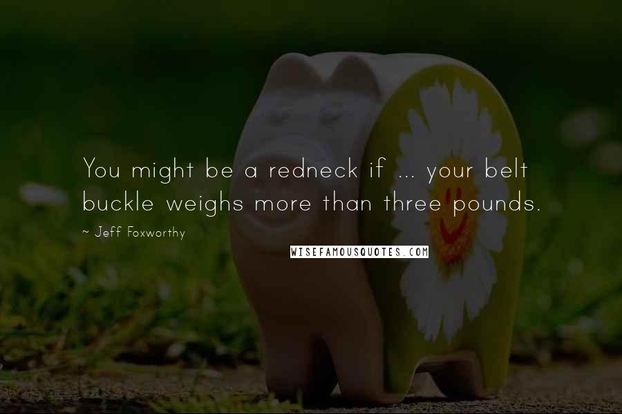 Jeff Foxworthy Quotes: You might be a redneck if ... your belt buckle weighs more than three pounds.