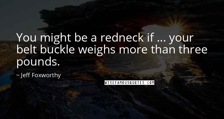 Jeff Foxworthy Quotes: You might be a redneck if ... your belt buckle weighs more than three pounds.