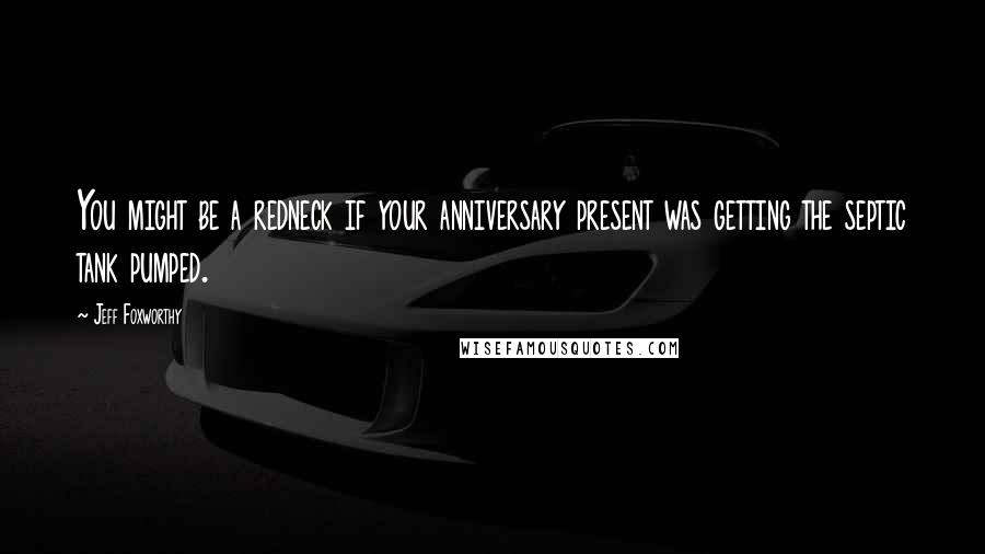 Jeff Foxworthy Quotes: You might be a redneck if your anniversary present was getting the septic tank pumped.
