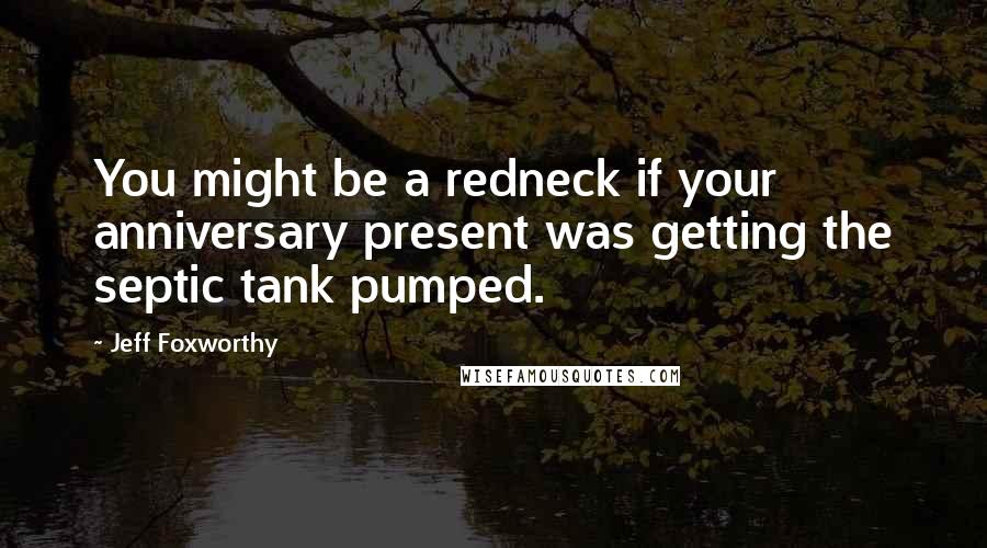 Jeff Foxworthy Quotes: You might be a redneck if your anniversary present was getting the septic tank pumped.