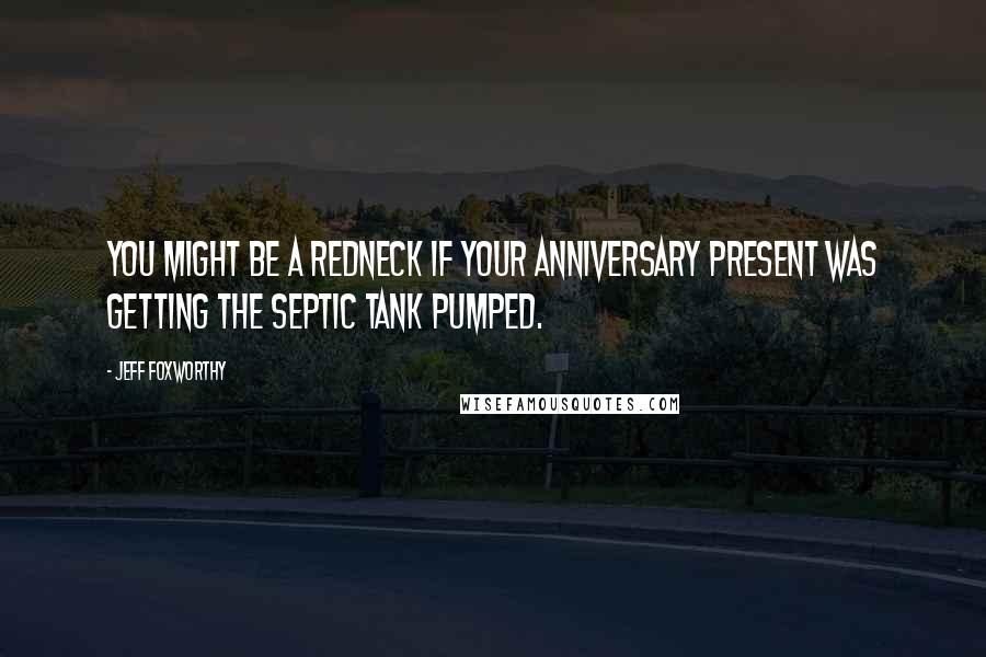 Jeff Foxworthy Quotes: You might be a redneck if your anniversary present was getting the septic tank pumped.