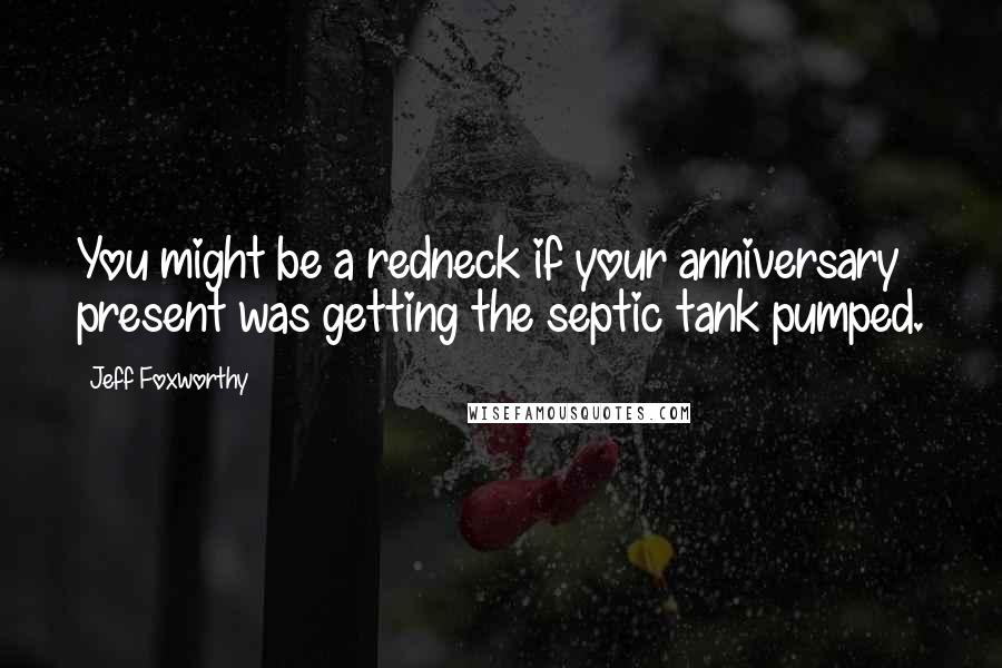 Jeff Foxworthy Quotes: You might be a redneck if your anniversary present was getting the septic tank pumped.