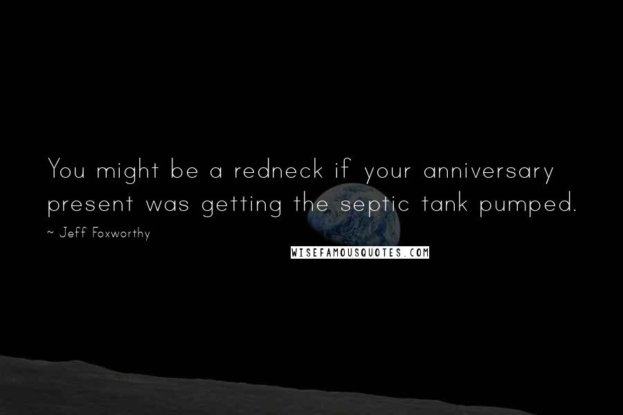 Jeff Foxworthy Quotes: You might be a redneck if your anniversary present was getting the septic tank pumped.