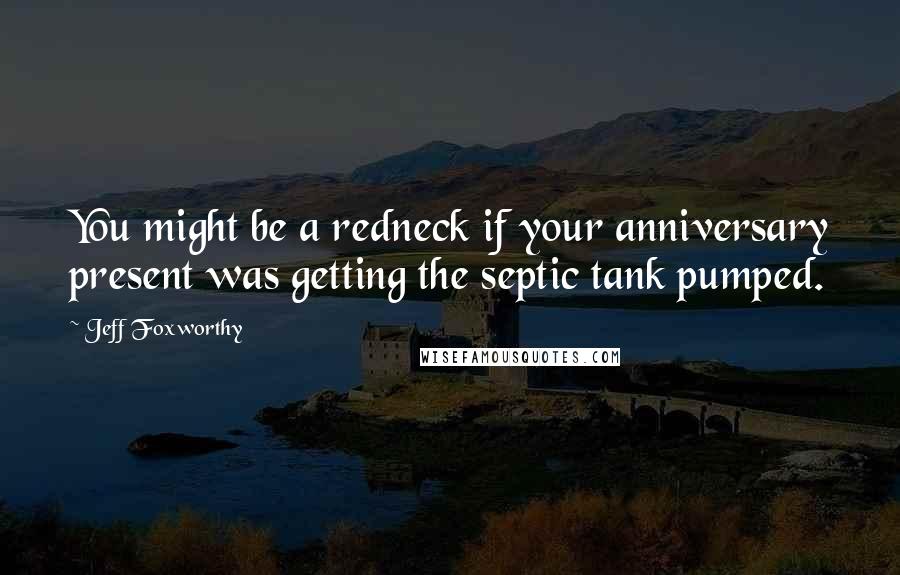 Jeff Foxworthy Quotes: You might be a redneck if your anniversary present was getting the septic tank pumped.