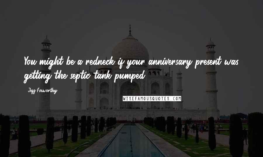 Jeff Foxworthy Quotes: You might be a redneck if your anniversary present was getting the septic tank pumped.