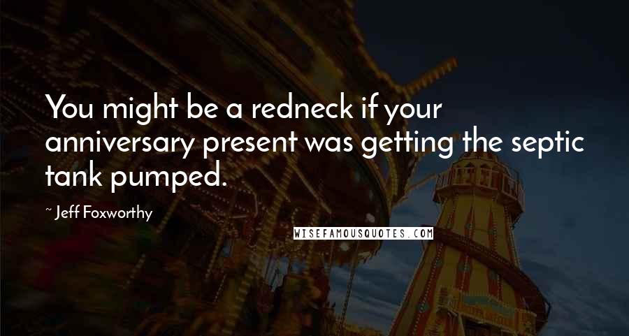 Jeff Foxworthy Quotes: You might be a redneck if your anniversary present was getting the septic tank pumped.