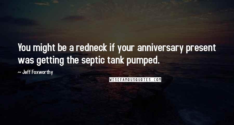 Jeff Foxworthy Quotes: You might be a redneck if your anniversary present was getting the septic tank pumped.