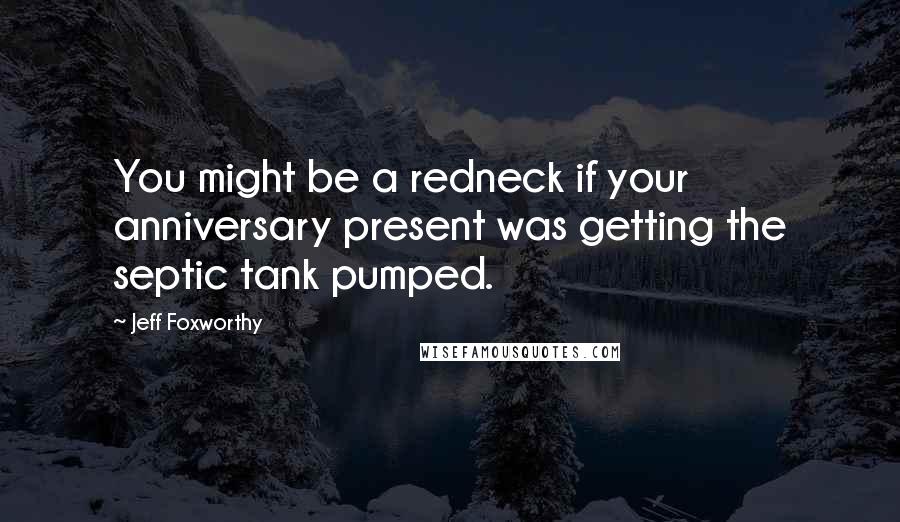 Jeff Foxworthy Quotes: You might be a redneck if your anniversary present was getting the septic tank pumped.