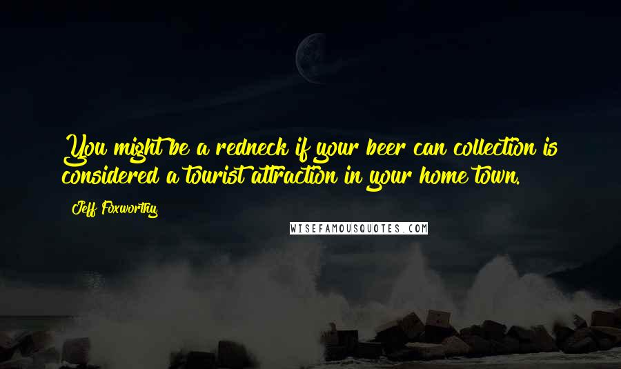 Jeff Foxworthy Quotes: You might be a redneck if your beer can collection is considered a tourist attraction in your home town.