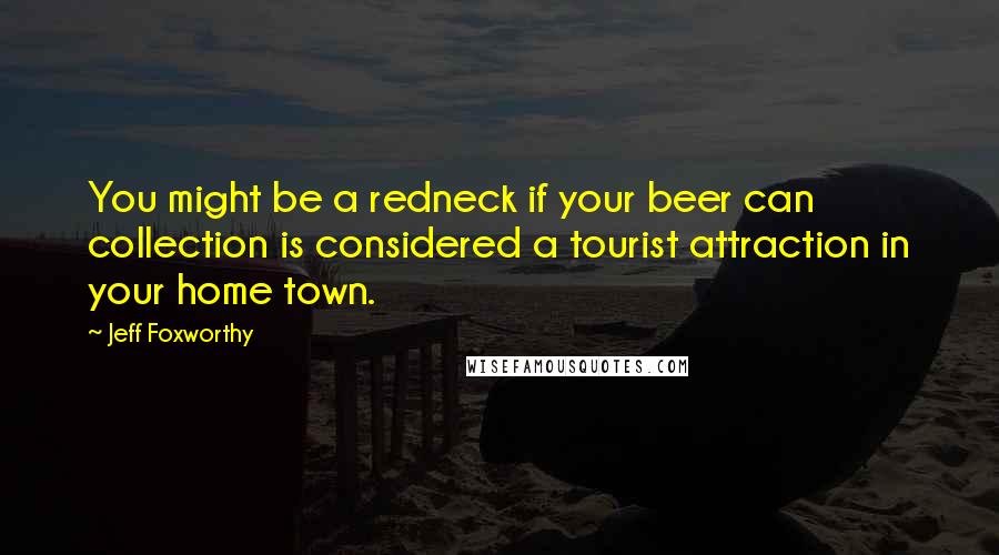 Jeff Foxworthy Quotes: You might be a redneck if your beer can collection is considered a tourist attraction in your home town.