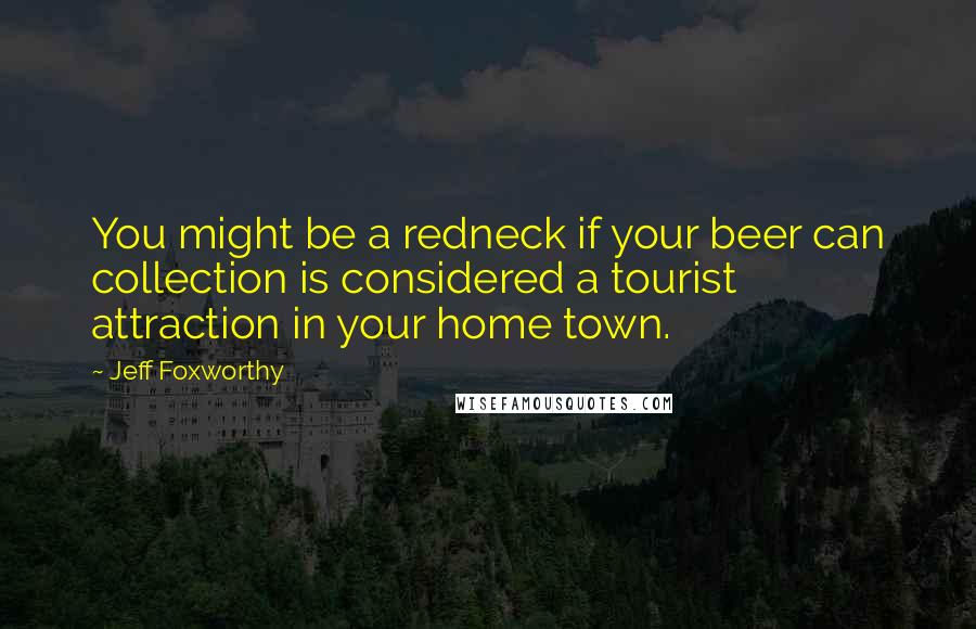 Jeff Foxworthy Quotes: You might be a redneck if your beer can collection is considered a tourist attraction in your home town.