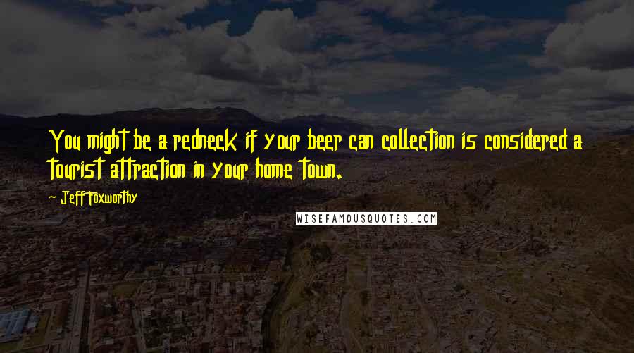 Jeff Foxworthy Quotes: You might be a redneck if your beer can collection is considered a tourist attraction in your home town.