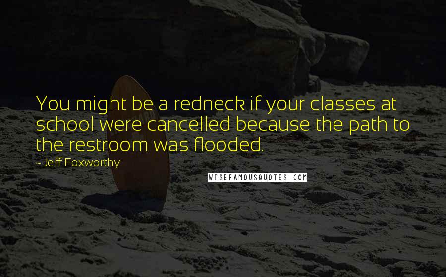 Jeff Foxworthy Quotes: You might be a redneck if your classes at school were cancelled because the path to the restroom was flooded.