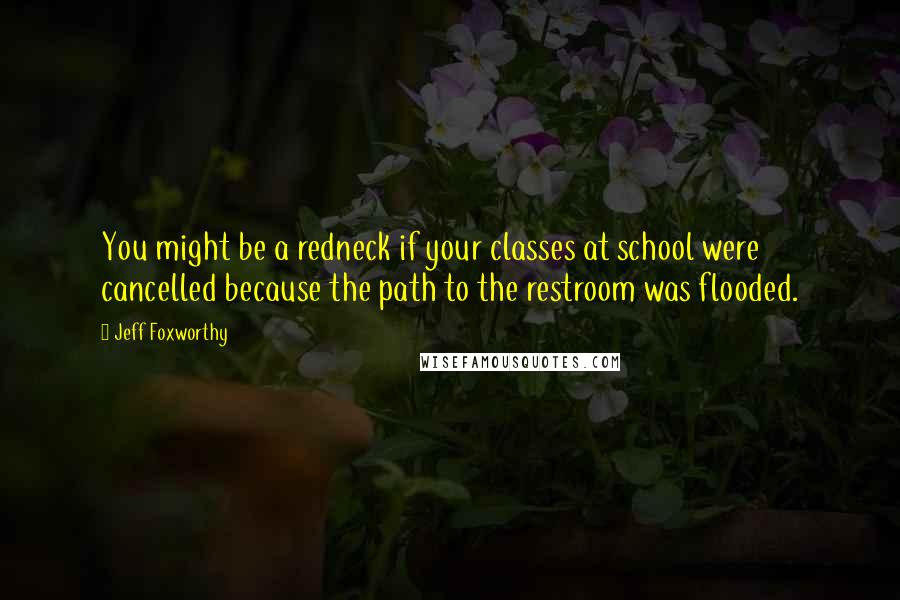 Jeff Foxworthy Quotes: You might be a redneck if your classes at school were cancelled because the path to the restroom was flooded.