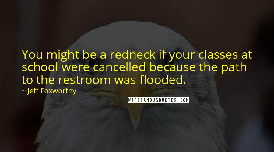 Jeff Foxworthy Quotes: You might be a redneck if your classes at school were cancelled because the path to the restroom was flooded.