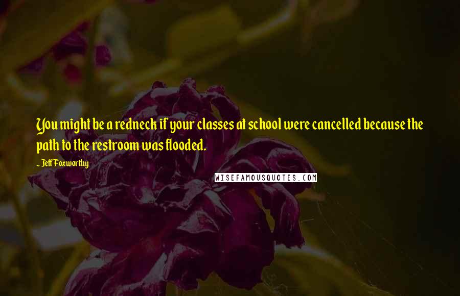 Jeff Foxworthy Quotes: You might be a redneck if your classes at school were cancelled because the path to the restroom was flooded.