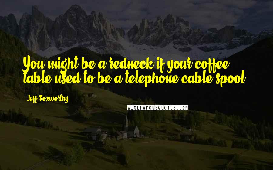 Jeff Foxworthy Quotes: You might be a redneck if your coffee table used to be a telephone cable spool.