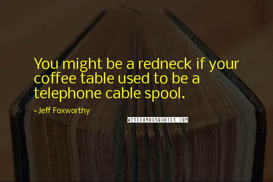 Jeff Foxworthy Quotes: You might be a redneck if your coffee table used to be a telephone cable spool.