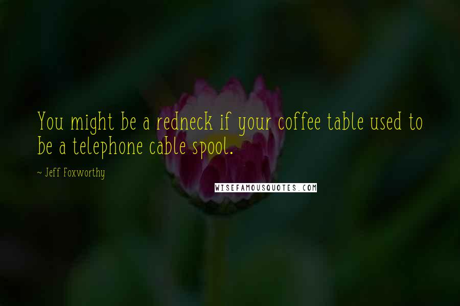 Jeff Foxworthy Quotes: You might be a redneck if your coffee table used to be a telephone cable spool.