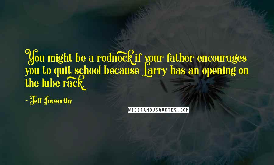 Jeff Foxworthy Quotes: You might be a redneck if your father encourages you to quit school because Larry has an opening on the lube rack.