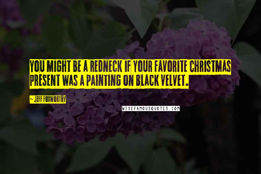 Jeff Foxworthy Quotes: You might be a redneck if your favorite Christmas present was a painting on black velvet.