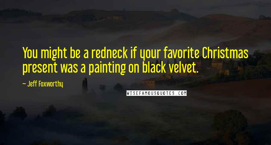 Jeff Foxworthy Quotes: You might be a redneck if your favorite Christmas present was a painting on black velvet.