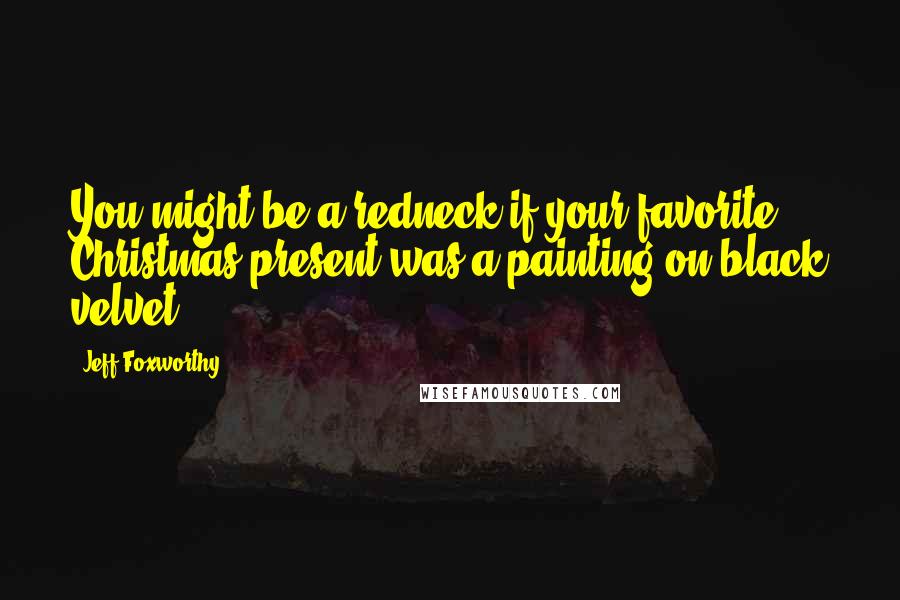 Jeff Foxworthy Quotes: You might be a redneck if your favorite Christmas present was a painting on black velvet.