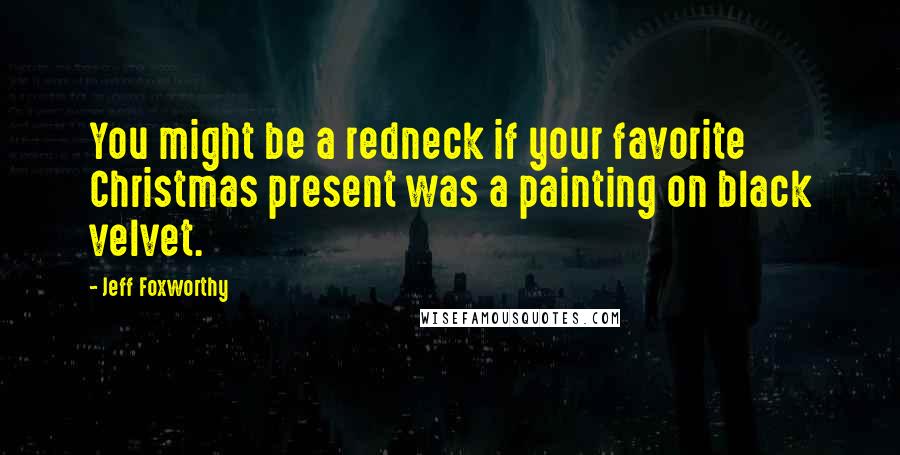 Jeff Foxworthy Quotes: You might be a redneck if your favorite Christmas present was a painting on black velvet.