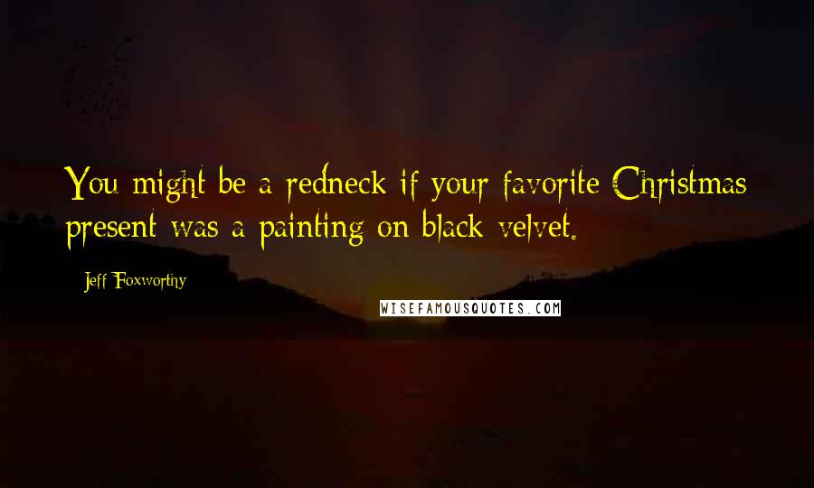 Jeff Foxworthy Quotes: You might be a redneck if your favorite Christmas present was a painting on black velvet.