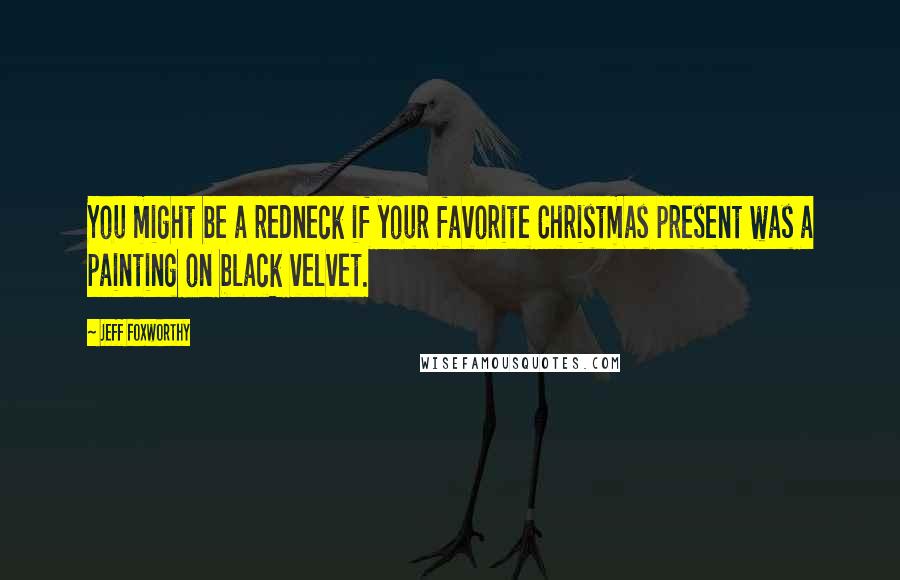 Jeff Foxworthy Quotes: You might be a redneck if your favorite Christmas present was a painting on black velvet.
