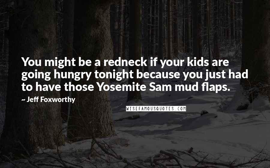 Jeff Foxworthy Quotes: You might be a redneck if your kids are going hungry tonight because you just had to have those Yosemite Sam mud flaps.