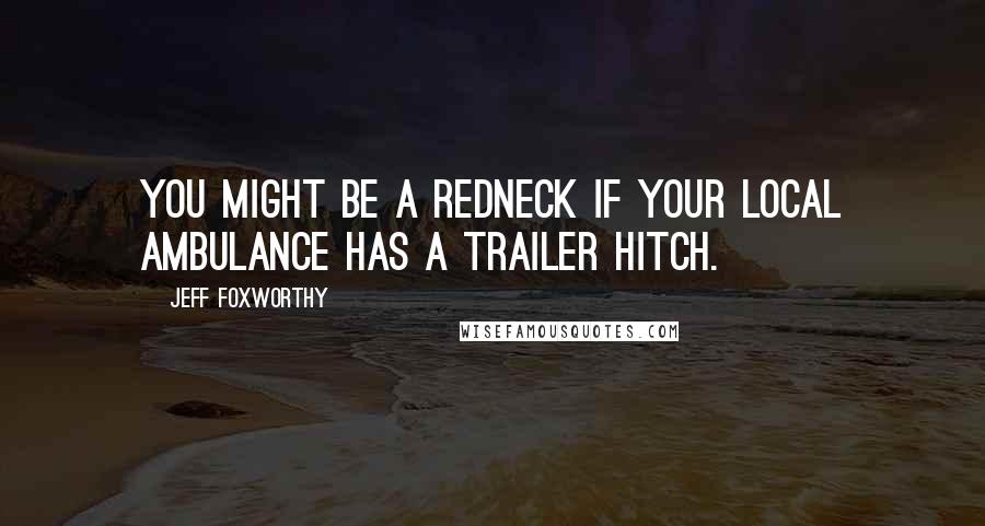 Jeff Foxworthy Quotes: You might be a redneck if your local ambulance has a trailer hitch.