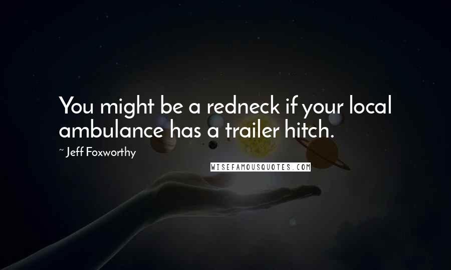 Jeff Foxworthy Quotes: You might be a redneck if your local ambulance has a trailer hitch.