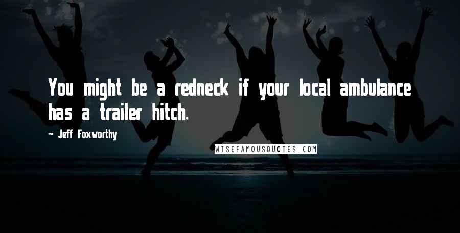 Jeff Foxworthy Quotes: You might be a redneck if your local ambulance has a trailer hitch.