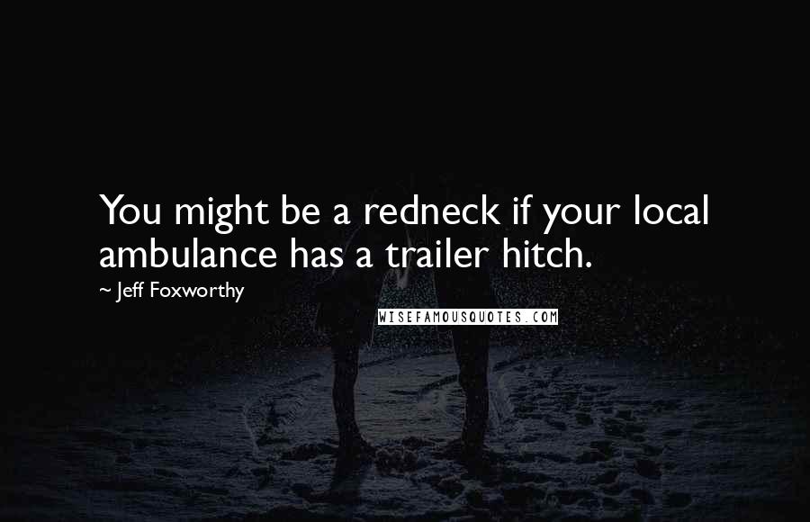 Jeff Foxworthy Quotes: You might be a redneck if your local ambulance has a trailer hitch.