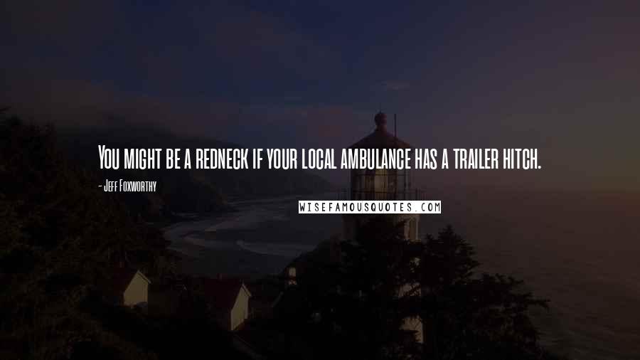 Jeff Foxworthy Quotes: You might be a redneck if your local ambulance has a trailer hitch.